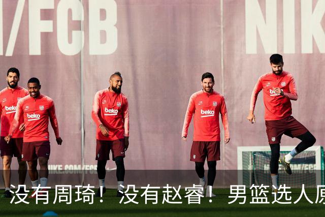 没有周琦！没有赵睿！男篮选人原则曝光，郭士强：没这5点接受不了